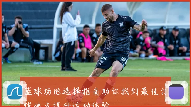 篮球场地选择指南助你找到最佳打球地点提升运动体验