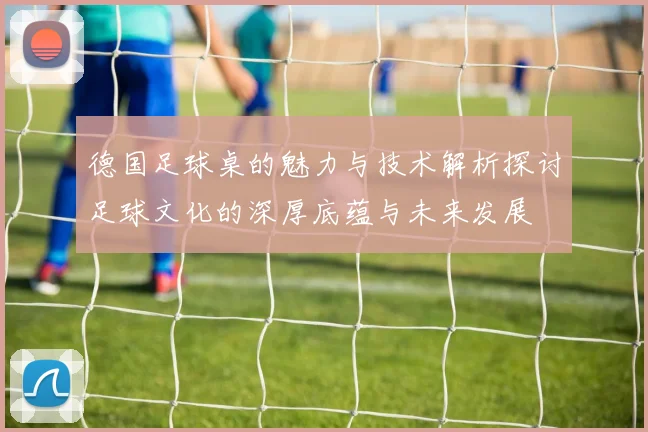 德国足球桌的魅力与技术解析探讨足球文化的深厚底蕴与未来发展
