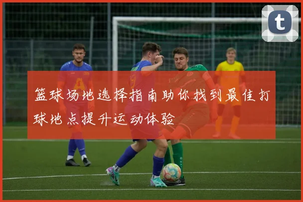 篮球场地选择指南助你找到最佳打球地点提升运动体验