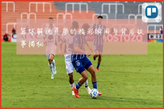 篮球解说员廖的精彩瞬间与背后故事揭秘