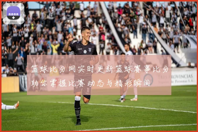 篮球比分网实时更新篮球赛事比分助你掌握比赛动态与精彩瞬间