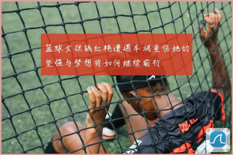 篮球女孩钱红艳遭遇车祸重伤她的坚强与梦想将如何继续前行